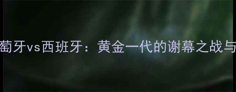 图片 欧洲杯葡萄牙vs西班牙：黄金一代的谢幕之战与战术革命