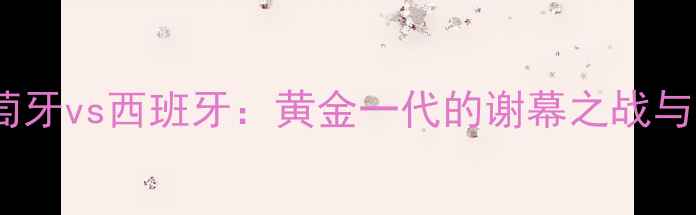 图片 欧洲杯葡萄牙vs西班牙：黄金一代的谢幕之战与战术革命1