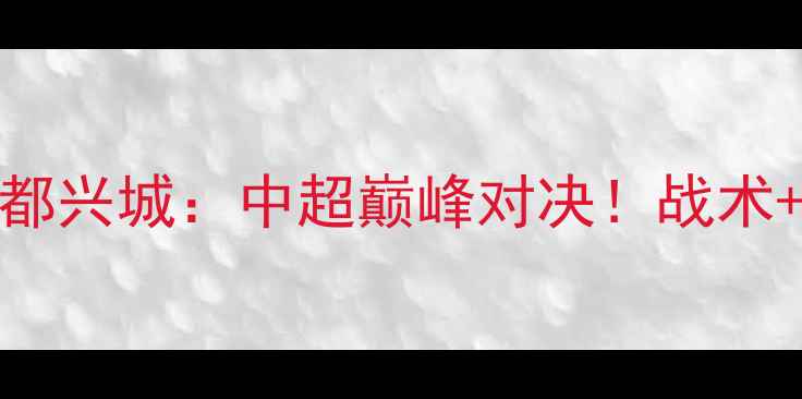 图片 江西洪大VS成都兴城：中超巅峰对决！战术+胜负关键全🔥