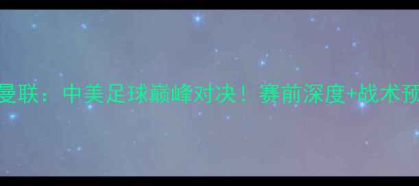 图片 洛杉矶银河vs曼联：中美足球巅峰对决！赛前深度+战术预测+观赛指南1