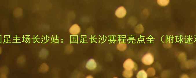 图片 浏阳河畔国足主场长沙站：国足长沙赛程亮点全（附球迷观赛指南）