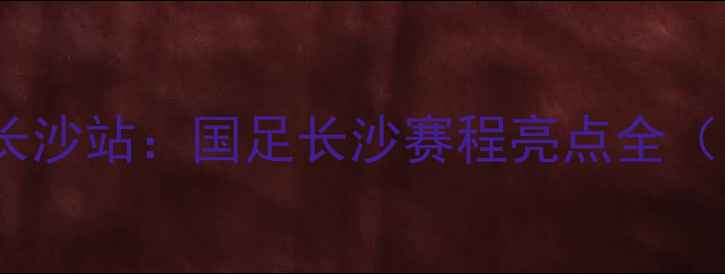 图片 浏阳河畔国足主场长沙站：国足长沙赛程亮点全（附球迷观赛指南）2