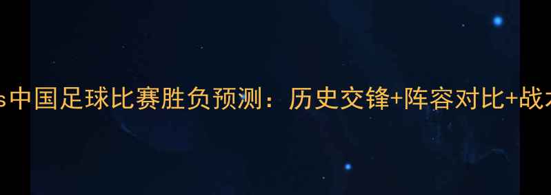 图片 深度卡塔尔vs中国足球比赛胜负预测：历史交锋+阵容对比+战术博弈全分析