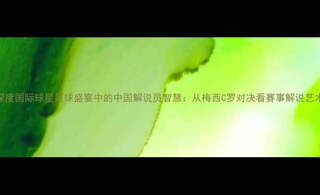 图片 深度国际球星足球盛宴中的中国解说员智慧：从梅西C罗对决看赛事解说艺术