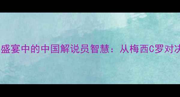 图片 深度国际球星足球盛宴中的中国解说员智慧：从梅西C罗对决看赛事解说艺术1