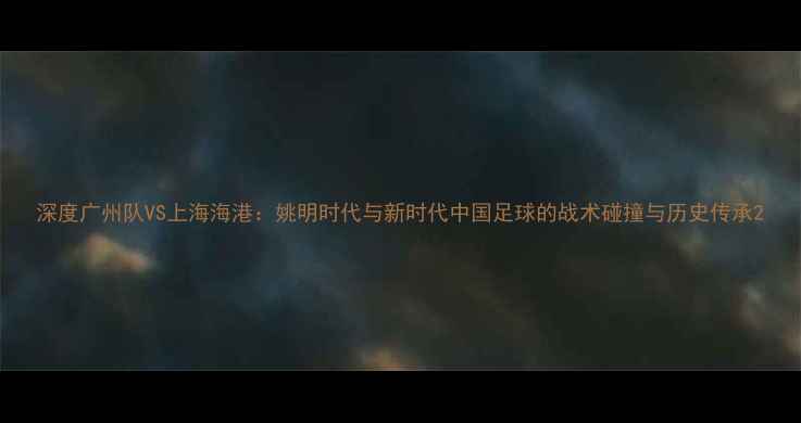 图片 深度广州队VS上海海港：姚明时代与新时代中国足球的战术碰撞与历史传承2