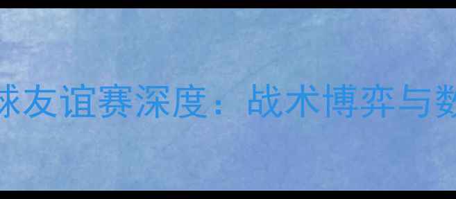 图片 湖人鹈鹕2号球员足球友谊赛深度：战术博弈与数据背后的争冠密码2