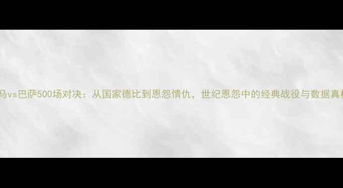 图片 皇马vs巴萨500场对决：从国家德比到恩怨情仇，世纪恩怨中的经典战役与数据真相2