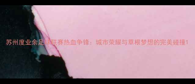 图片 苏州度业余足球联赛热血争锋：城市荣耀与草根梦想的完美碰撞1