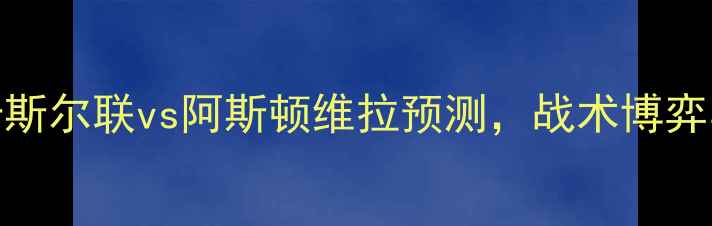 图片 英超焦点战：纽卡斯尔联vs阿斯顿维拉预测，战术博弈与争四关键战深度