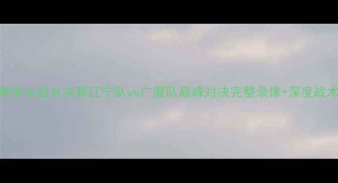 图片 赛季中超总决赛辽宁队vs广厦队巅峰对决完整录像+深度战术