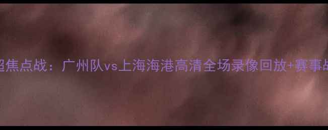 图片 赛季中超焦点战：广州队vs上海海港高清全场录像回放+赛事战报深度