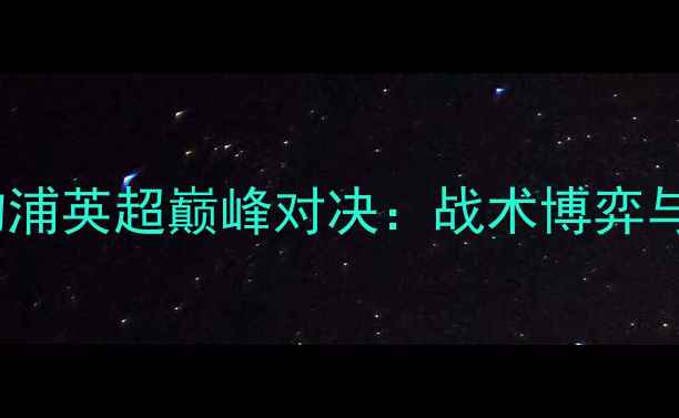 图片 赛季曼城vs利物浦英超巅峰对决：战术博弈与历史性战役全1