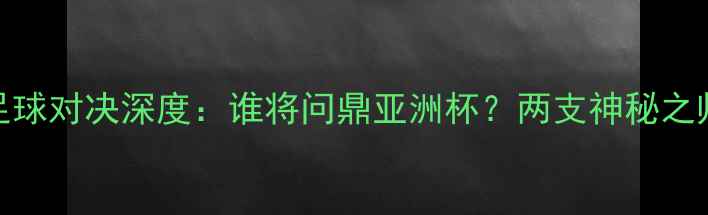 图片 越南vs朝鲜足球对决深度：谁将问鼎亚洲杯？两支神秘之师的攻防密码