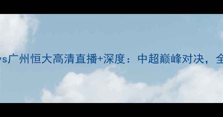 图片 重庆当代力帆vs广州恒大高清直播+深度：中超巅峰对决，全网独家视角！