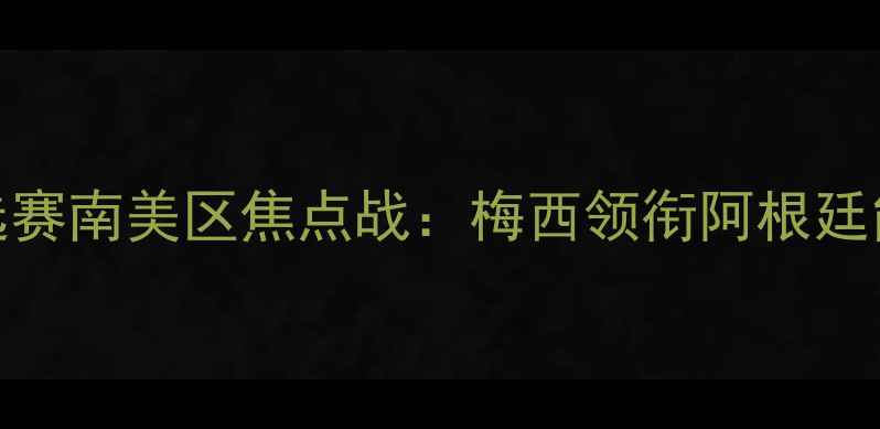图片 阿根廷VS韩国深度世界杯预选赛南美区焦点战：梅西领衔阿根廷能否终结12年逢韩不胜魔咒？