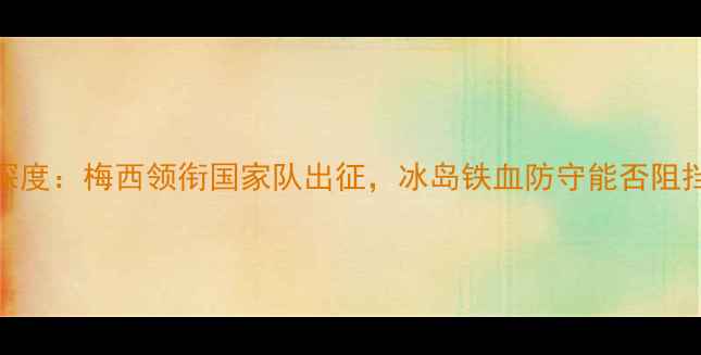图片 阿根廷vs冰岛深度：梅西领衔国家队出征，冰岛铁血防守能否阻挡潘帕斯雄鹰？