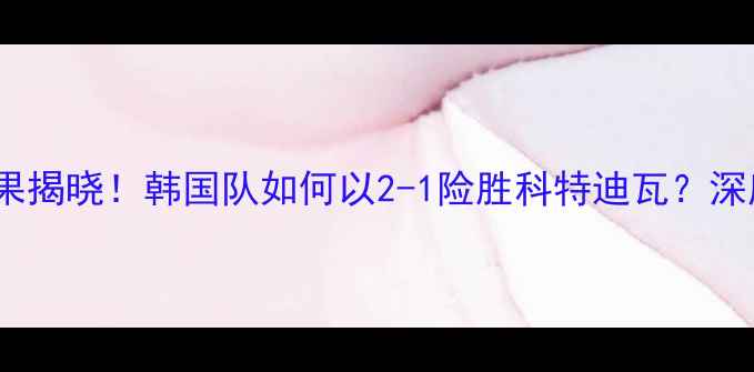 图片 韩国vs科特迪瓦比赛结果揭晓！韩国队如何以2-1险胜科特迪瓦？深度赛事亮点与战术博弈1