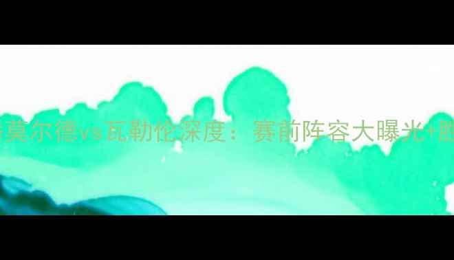 图片 高清直播莫尔德vs瓦勒伦深度：赛前阵容大曝光+胜负预测1