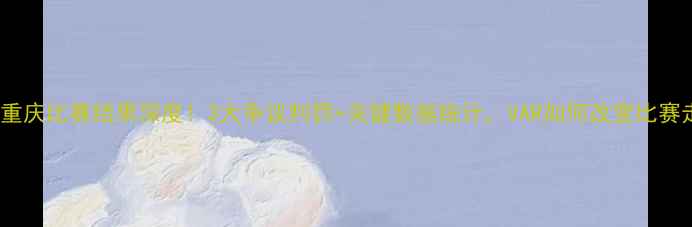 图片 鲁能vs重庆比赛结果深度！3大争议判罚+关键数据统计，VAR如何改变比赛走向？1