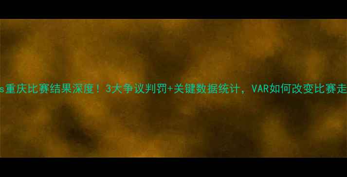 图片 鲁能vs重庆比赛结果深度！3大争议判罚+关键数据统计，VAR如何改变比赛走向？2