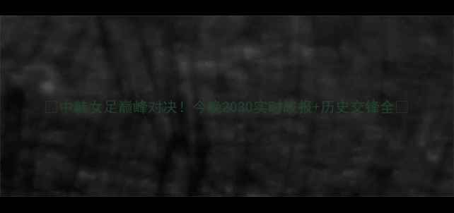 图片 🌟中韩女足巅峰对决！今晚2030实时战报+历史交锋全🌟