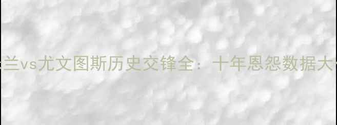图片 🌟国际米兰vs尤文图斯历史交锋全：十年恩怨数据大公开！🌟