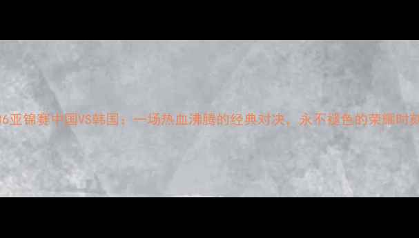 图片 🔥2006亚锦赛中国VS韩国：一场热血沸腾的经典对决，永不褪色的荣耀时刻！🔥