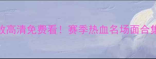 图片 🔥CUBA比赛回放高清免费看！赛季热血名场面合集，不容错过！