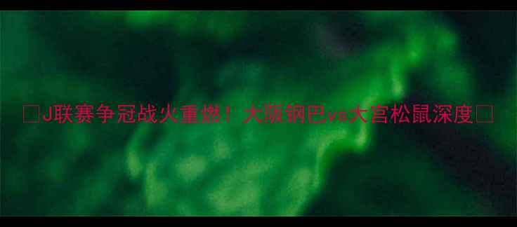 图片 🔥J联赛争冠战火重燃！大阪钢巴vs大宫松鼠深度🔥