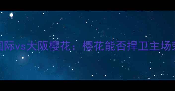 图片 🔥J联赛焦点战！金泽国际vs大阪樱花：樱花能否捍卫主场荣耀？深度两队争斗！2