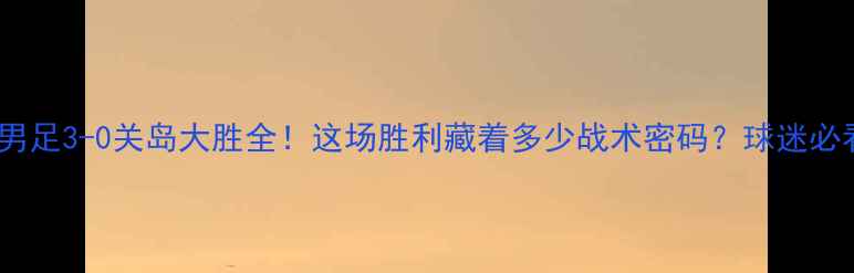 图片 🔥中国男足3-0关岛大胜全！这场胜利藏着多少战术密码？球迷必看干货1