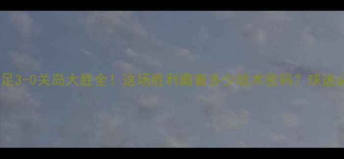 图片 🔥中国男足3-0关岛大胜全！这场胜利藏着多少战术密码？球迷必看干货2