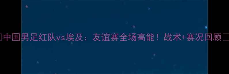图片 🔥中国男足红队vs埃及：友谊赛全场高能！战术+赛况回顾🔥1
