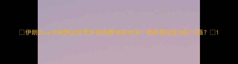 图片 🔥伊朗队vs中国男足世界杯预选赛终极对决！谁将晋级亚洲区16强？💥1