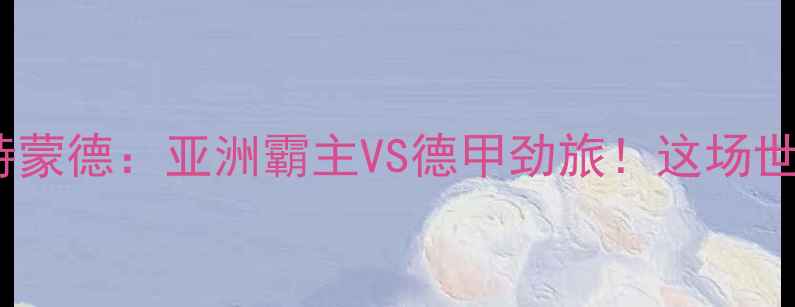 图片 🔥全北现代VS多特蒙德：亚洲霸主VS德甲劲旅！这场世纪对决你必看！1