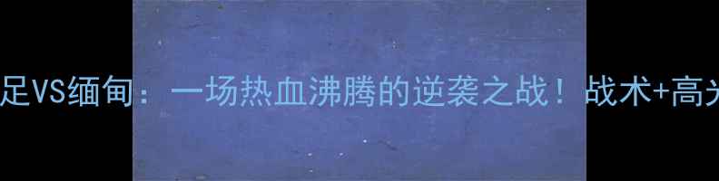 图片 🔥华山杯中国男足VS缅甸：一场热血沸腾的逆袭之战！战术+高光时刻全回顾✨2