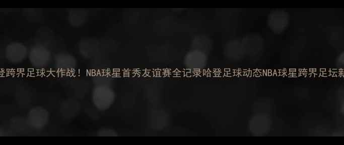 图片 🔥哈登跨界足球大作战！NBA球星首秀友谊赛全记录哈登足球动态NBA球星跨界足坛新故事