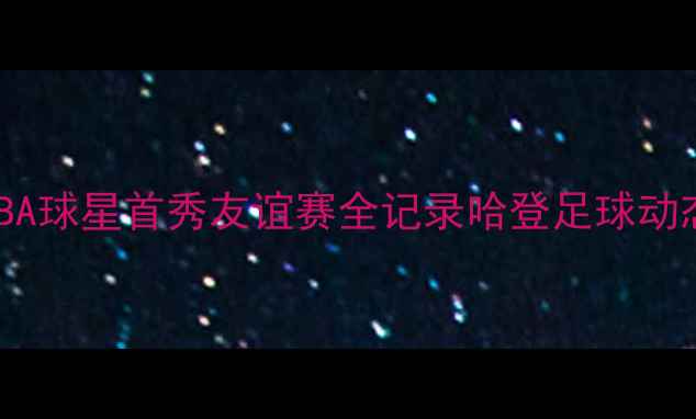 图片 🔥哈登跨界足球大作战！NBA球星首秀友谊赛全记录哈登足球动态NBA球星跨界足坛新故事2