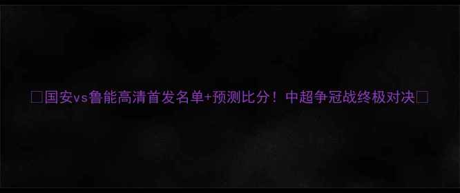 图片 🔥国安vs鲁能高清首发名单+预测比分！中超争冠战终极对决💥