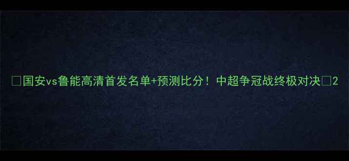 图片 🔥国安vs鲁能高清首发名单+预测比分！中超争冠战终极对决💥2