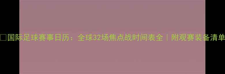 图片 🔥国际足球赛事日历：全球32场焦点战时间表全｜附观赛装备清单