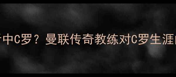 图片 🔥弗格森如何看中C罗？曼联传奇教练对C罗生涯的三大关键比赛