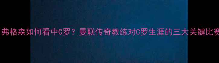 图片 🔥弗格森如何看中C罗？曼联传奇教练对C罗生涯的三大关键比赛1