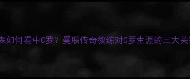 图片 🔥弗格森如何看中C罗？曼联传奇教练对C罗生涯的三大关键比赛2