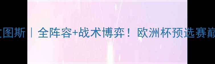 图片 🔥摩纳哥VS尤文图斯｜全阵容+战术博弈！欧洲杯预选赛巅峰对决前瞻🔥1