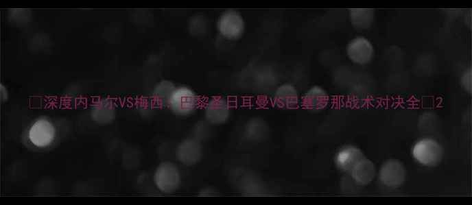 图片 🔥深度内马尔VS梅西！巴黎圣日耳曼VS巴塞罗那战术对决全🔥2