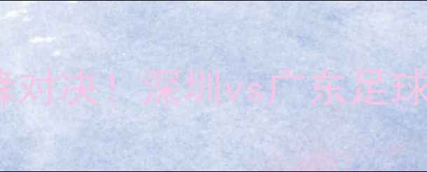 图片 🔥深足VS粤超赛季巅峰对决！深圳vs广东足球终极之战全攻略⚽️1