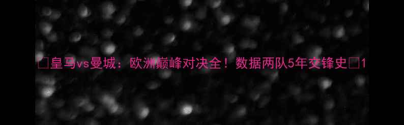 图片 🔥皇马vs曼城：欧洲巅峰对决全！数据两队5年交锋史🔥1