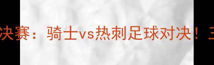 图片 🔥赛季东部半决赛：骑士vs热刺足球对决！三大看点！🔥2